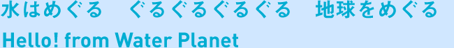 水はめぐる　ぐるぐるぐるぐる　地球をめぐる　Hello! from Water Planet