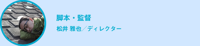 脚本・演出・監督　松井 雅也／ディレクター