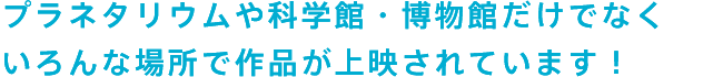 プラネタリウムや科学館・博物館だけでなく　いろんな場所で作品が上映されています！